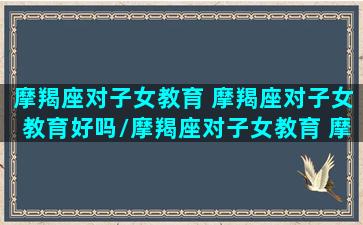 摩羯座对子女教育 摩羯座对子女教育好吗/摩羯座对子女教育 摩羯座对子女教育好吗-我的网站